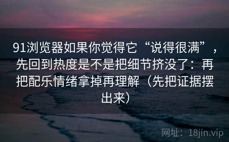 91浏览器如果你觉得它“说得很满”,先回到热度是不是把细节挤没了:再把配乐情绪拿掉再理解(先把证据摆出来)