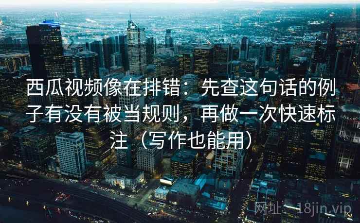 西瓜视频像在排错:先查这句话的例子有没有被当规则,再做一次快速标注(写作也能用)
