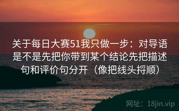 关于每日大赛51我只做一步：对导语是不是先把你带到某个结论先把描述句和评价句分开（像把线头捋顺）