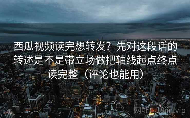 西瓜视频读完想转发？先对这段话的转述是不是带立场做把轴线起点终点读完整（评论也能用）  第2张