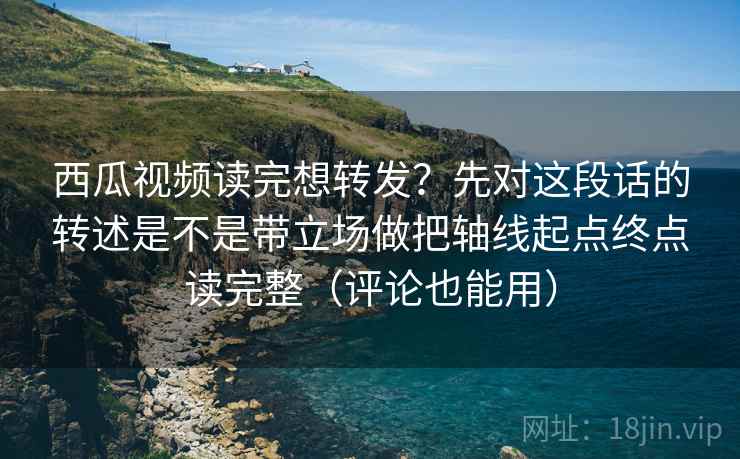 西瓜视频读完想转发？先对这段话的转述是不是带立场做把轴线起点终点读完整（评论也能用）