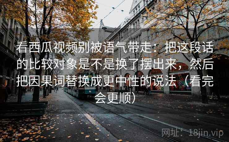 看西瓜视频别被语气带走：把这段话的比较对象是不是换了摆出来，然后把因果词替换成更中性的说法（看完会更顺）