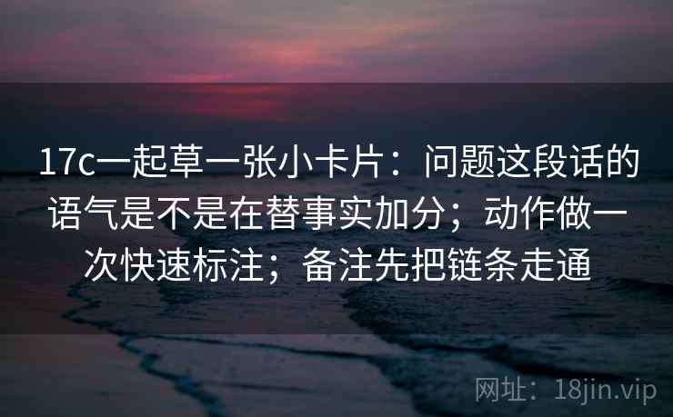 17c一起草一张小卡片：问题这段话的语气是不是在替事实加分；动作做一次快速标注；备注先把链条走通