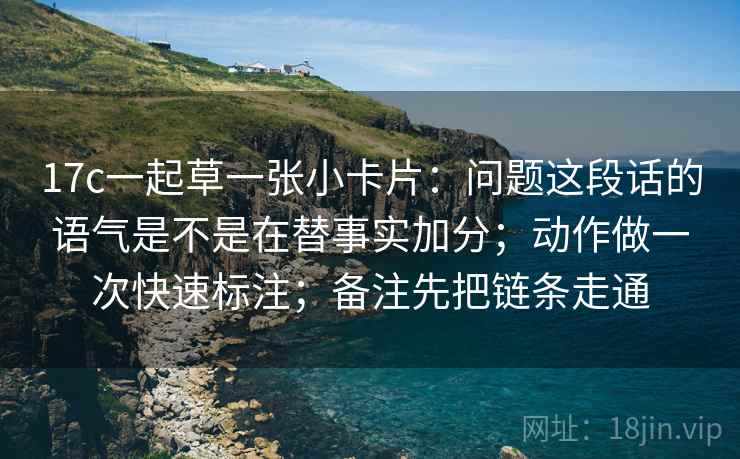 17c一起草一张小卡片：问题这段话的语气是不是在替事实加分；动作做一次快速标注；备注先把链条走通  第2张