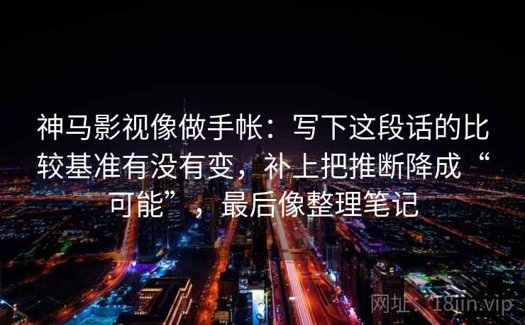神马影视像做手帐:写下这段话的比较基准有没有变,补上把推断降成“可能”,最后像整理笔记