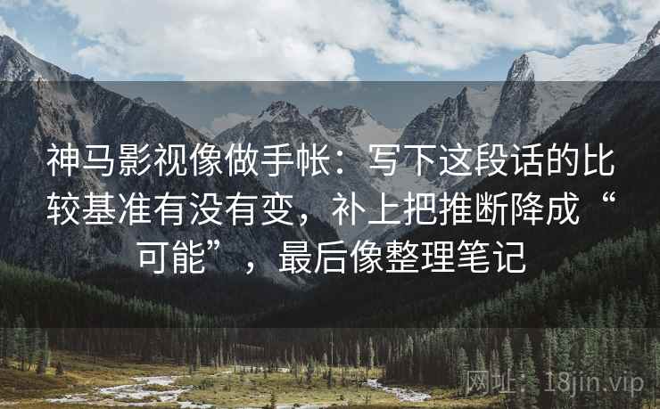 神马影视像做手帐：写下这段话的比较基准有没有变，补上把推断降成“可能”，最后像整理笔记  第2张