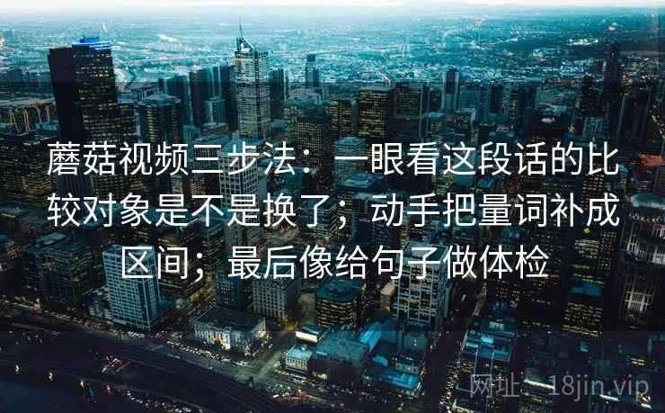 蘑菇视频三步法:一眼看这段话的比较对象是不是换了;动手把量词补成区间;最后像给句子做体检 第2张 蘑菇视频三步法:一眼看这段话的比较对象是不是换了;动手把量词补成区间;最后像给句子做体检 第2张