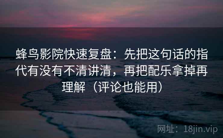 蜂鸟影院快速复盘：先把这句话的指代有没有不清讲清，再把配乐拿掉再理解（评论也能用）