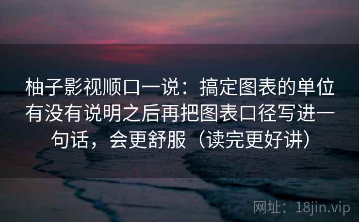 柚子影视顺口一说：搞定图表的单位有没有说明之后再把图表口径写进一句话，会更舒服（读完更好讲）