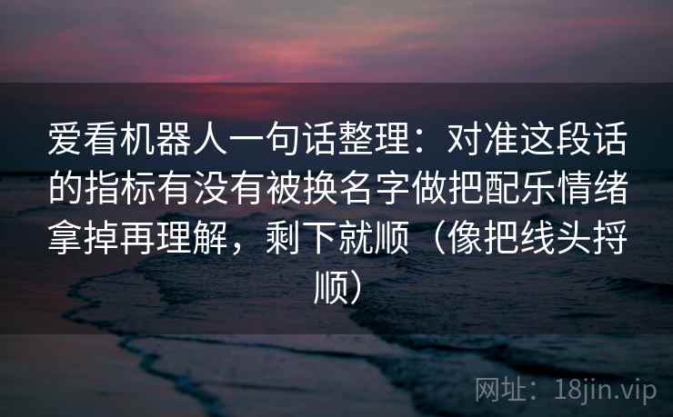 爱看机器人一句话整理：对准这段话的指标有没有被换名字做把配乐情绪拿掉再理解，剩下就顺（像把线头捋顺）  第2张