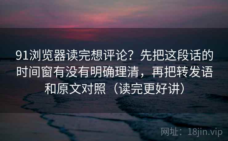 91浏览器读完想评论？先把这段话的时间窗有没有明确理清，再把转发语和原文对照（读完更好讲）  第2张