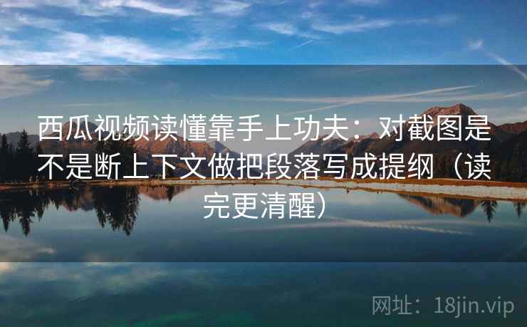 西瓜视频读懂靠手上功夫:对截图是不是断上下文做把段落写成提纲(读完更清醒)