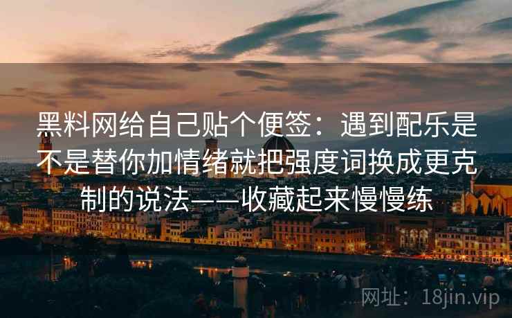 黑料网给自己贴个便签：遇到配乐是不是替你加情绪就把强度词换成更克制的说法——收藏起来慢慢练  第1张