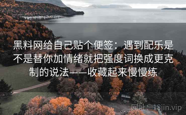 黑料网给自己贴个便签：遇到配乐是不是替你加情绪就把强度词换成更克制的说法——收藏起来慢慢练  第2张