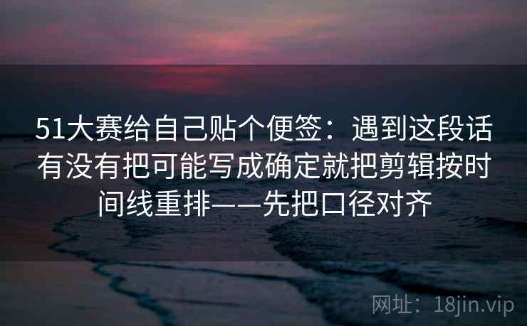 51大赛给自己贴个便签:遇到这段话有没有把可能写成确定就把剪辑按时间线重排——先把口径对齐 第2张 51大赛给自己贴个便签:遇到这段话有没有把可能写成确定就把剪辑按时间线重排——先把口径对齐 第2张