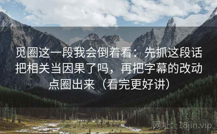 觅圈这一段我会倒着看：先抓这段话把相关当因果了吗，再把字幕的改动点圈出来（看完更好讲）