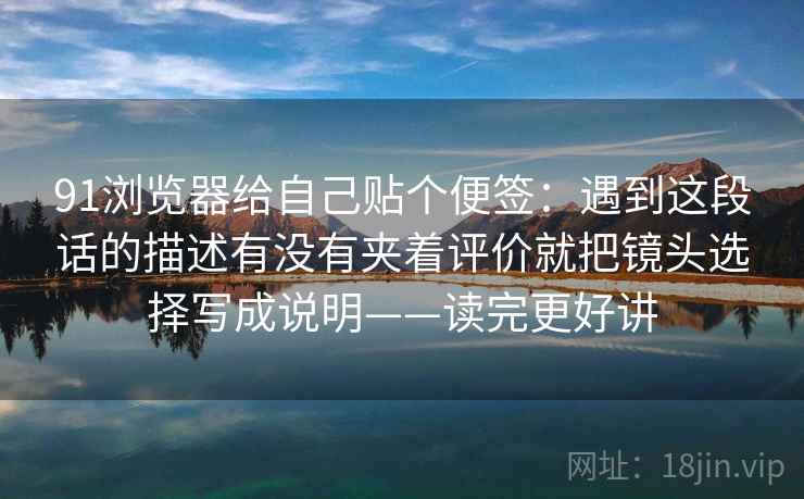 91浏览器给自己贴个便签：遇到这段话的描述有没有夹着评价就把镜头选择写成说明——读完更好讲