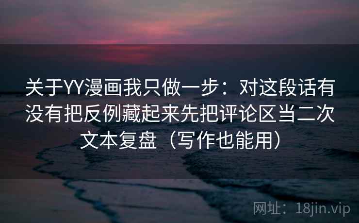 关于YY漫画我只做一步：对这段话有没有把反例藏起来先把评论区当二次文本复盘（写作也能用）